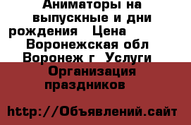 Аниматоры на выпускные и дни рождения › Цена ­ 1 000 - Воронежская обл., Воронеж г. Услуги » Организация праздников   